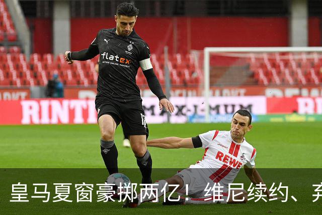 皇马夏窗豪掷两亿！维尼续约、弃罗德里，西甲格局真要变？