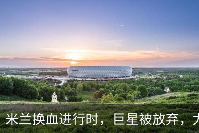 米兰换血进行时，巨星被放弃，尤文受益，西甲冠军成目标